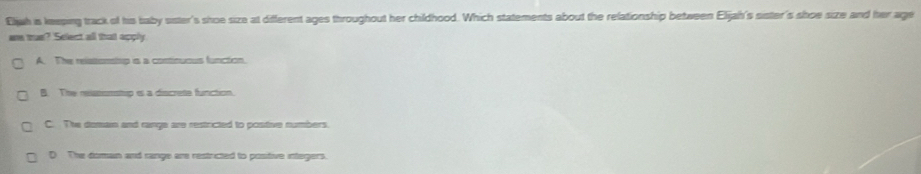 Ejah is keeping track of his baby sister's shoe size at different ages throughout her childhood. Which statements about the relationship between Elijah's sister's shoe size and her age
e tus? Select all that apply
A. The relssonstup is a continuous function.
B. The resnonstup is a discrete function.
C. The domain and range are restricted to postive numbers.
D The doman and range are restricted to positive integers.