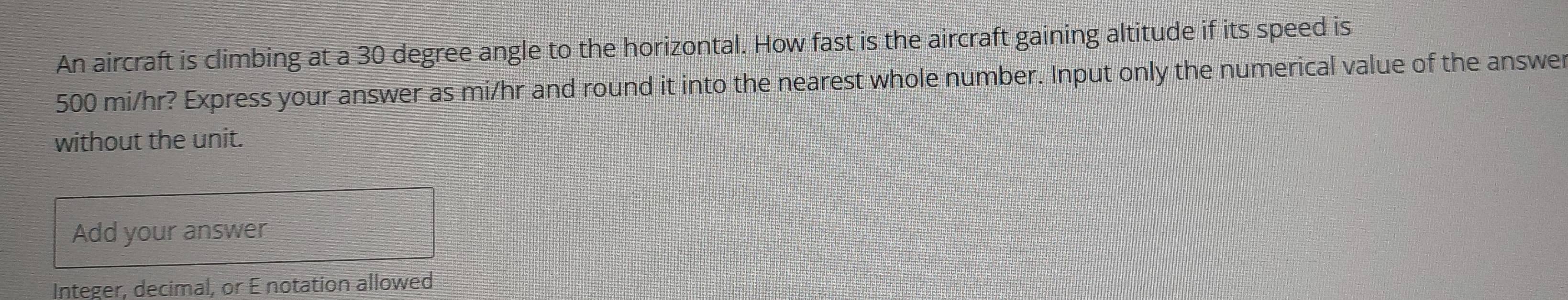 An aircraft is climbing at a 30 degree angle to the horizontal. How fast is the aircraft gaining altitude if its speed is
500 mi/hr? Express your answer as mi/hr and round it into the nearest whole number. Input only the numerical value of the answer 
without the unit. 
Add your answer 
Integer, decimal, or E notation allowed