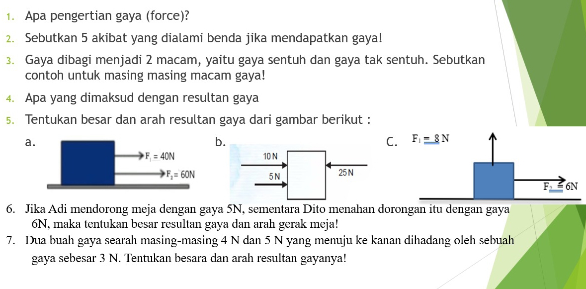 Apa pengertian gaya (force)?
2. Sebutkan 5 akibat yang dialami benda jika mendapatkan gaya!
3. Gaya dibagi menjadi 2 macam, yaitu gaya sentuh dan gaya tak sentuh. Sebutkan
contoh untuk masing masing macam gaya!
4. Apa yang dimaksud dengan resultan gaya
5. Tentukan besar dan arah resultan gaya dari gambar berikut :
a
b
C. F_1_ _ =8N

F_3 6N
6. Jika Adi mendorong meja dengan gaya 5N, sementara Dito menahan dorongan itu dengan gaya
6N, maka tentukan besar resultan gaya dan arah gerak meja!
7. Dua buah gaya searah masing-masing 4 N dan 5 N yang menuju ke kanan dihadang oleh sebuah
gaya sebesar 3 N. Tentukan besara dan arah resultan gayanya!