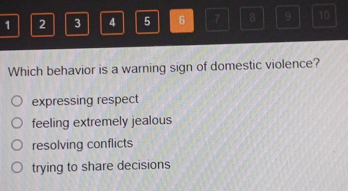 1 2 3 4 5 6 7 8 9 10
Which behavior is a warning sign of domestic violence?
expressing respect
feeling extremely jealous
resolving conflicts
trying to share decisions