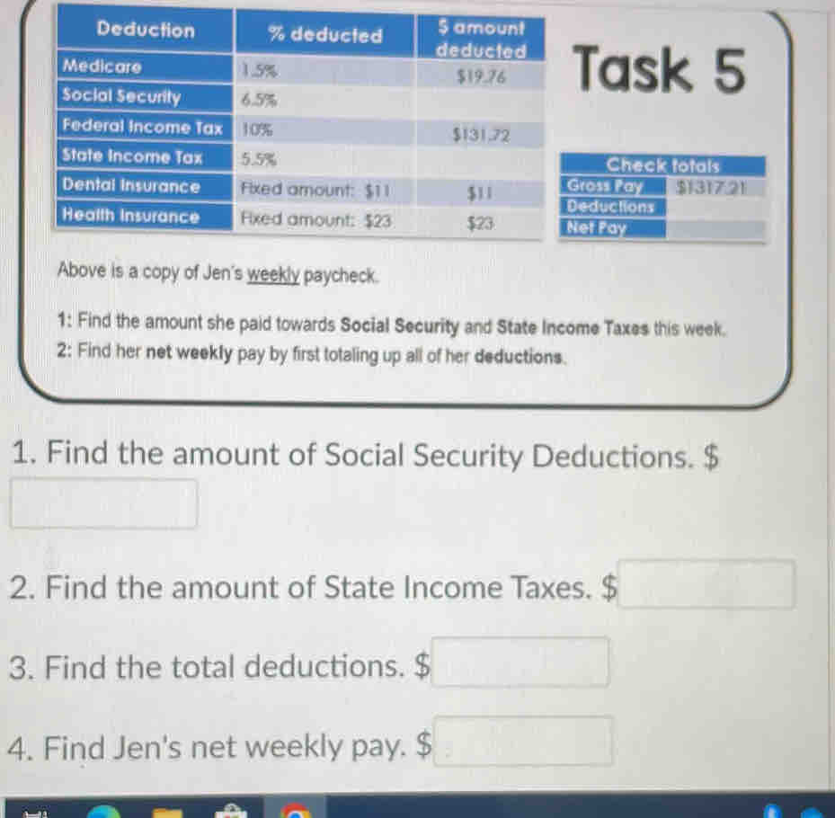 Task 5 
Check totals 
Gross Pay 
Deductions $1317.21
Net ray 
Above is a copy of Jen's weekly paycheck. 
1: Find the amount she paid towards Social Security and State Income Taxes this week. 
2: Find her net weekly pay by first totaling up all of her deductions. 
1. Find the amount of Social Security Deductions.
□ □
2. Find the amount of State Income Taxes. $□
3. Find the total deductions. $ □
4. Find Jen's net weekly pay. $ $□