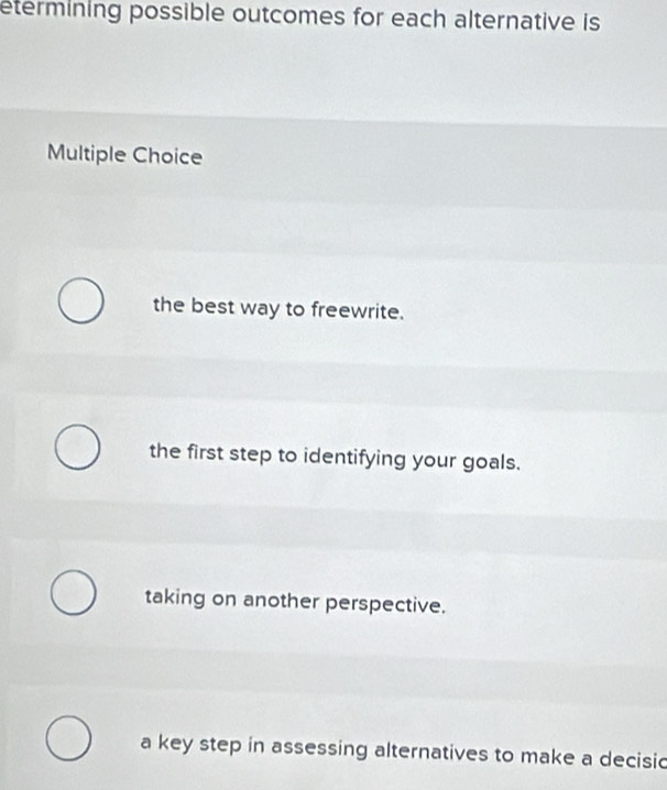 etermining possible outcomes for each alternative is
Multiple Choice
the best way to freewrite.
the first step to identifying your goals.
taking on another perspective.
a key step in assessing alternatives to make a decisic