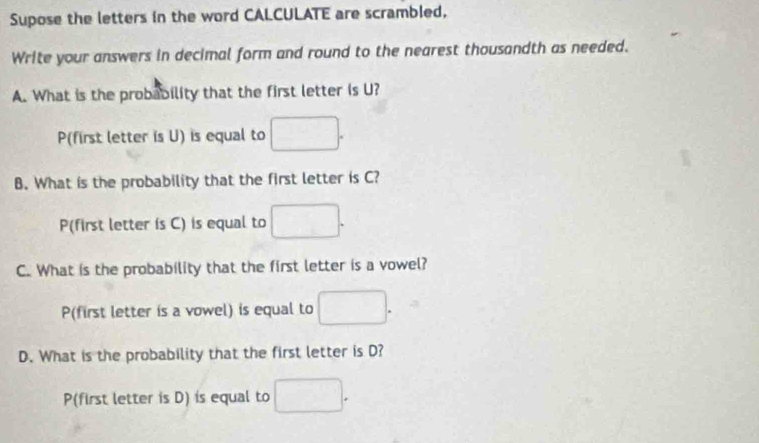 Supose the letters in the word CALCULATE are scrambled, 
Write your answers in decimal form and round to the nearest thousandth as needed. 
A. What is the probability that the first letter is U? 
P(first letter is U) is equal to □. 
B. What is the probability that the first letter is C? 
P(first letter is C) is equal to □. 
C. What is the probability that the first letter is a vowel? 
P(first letter is a vowel) is equal to □. 
D. What is the probability that the first letter is D? 
P(first letter is D) is equal to □.