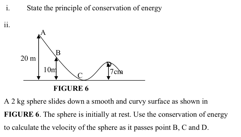 State the principle of conservation of energy 
ii. 
A 2 kg sphere slides down a smooth and curvy surface as shown in 
FIGURE 6. The sphere is initially at rest. Use the conservation of energy 
to calculate the velocity of the sphere as it passes point B, C and D.