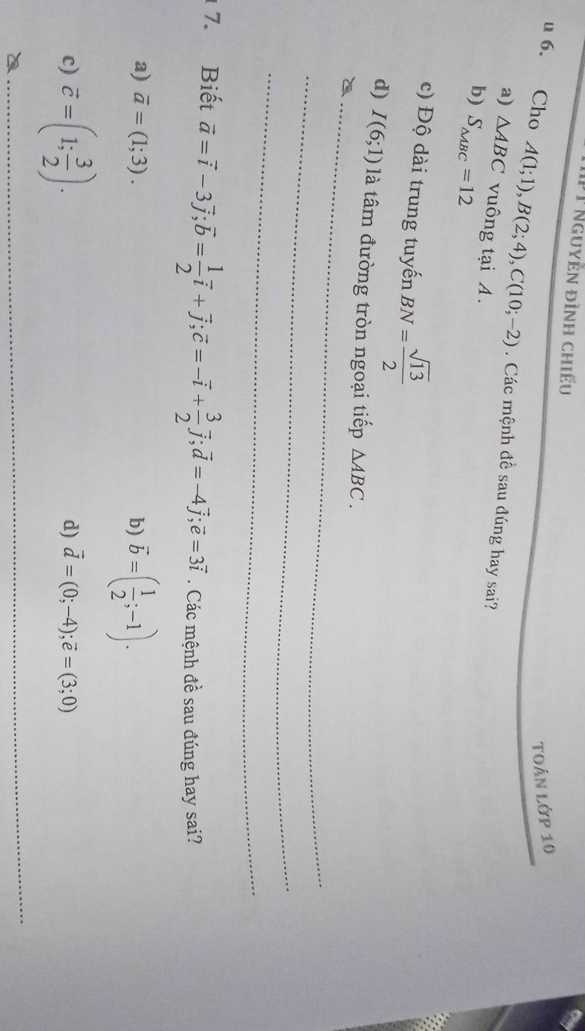 Nguyễn đình chiếu
TOán Lớp 10
u 6. Cho A(1;1), B(2;4), C(10;-2). Các mệnh đề sau đúng hay sai?
a) △ ABC vuông tại A.
b) S_△ ABC=12
c) Độ dài trung tuyến BN= sqrt(13)/2 
d) I(6;1) là tâm đường tròn ngoại tiếp △ ABC. 
_2
_
_
7. Biết vector a=vector i-3vector j; vector b= 1/2 vector i+vector j; vector c=-vector i+ 3/2 vector j; vector d=-4vector j; vector e=3vector i. Các mệnh đề sau đúng hay sai?
a) vector a=(1;3). b) vector b=( 1/2 ;-1).
c) vector c=(1; 3/2 ).
d) vector d=(0;-4); vector e=(3;0)
_
_