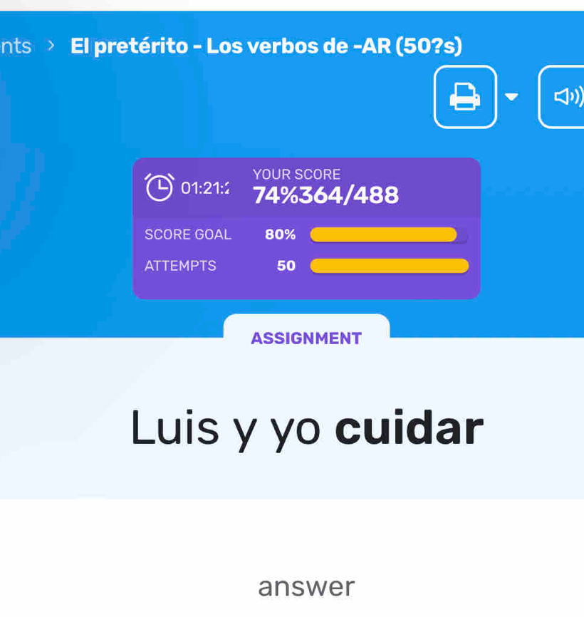 nts > El pretérito - Los verbos de -AR (50?s) 
YOUR SCORE
01:21:2 74% 364/488
SCORE GOAL 80%
ATTEMPTS 50
ASSIGNMENT 
Luis y yo cuidar 
answer