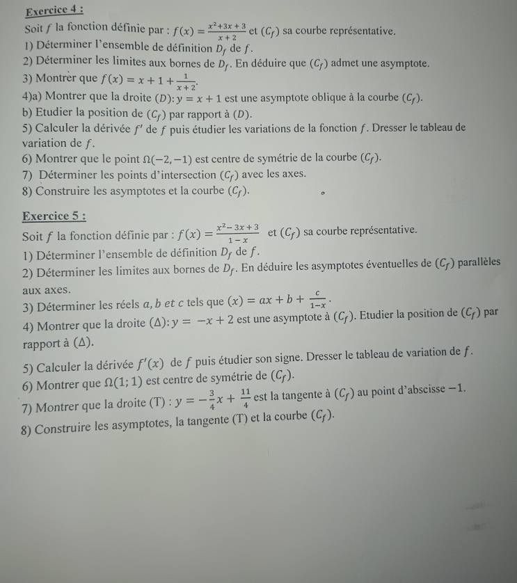 Soit f la fonction définie par : f(x)= (x^2+3x+3)/x+2  et (C_f) sa courbe représentative.
1) Déterminer l'ensemble de définition D_f de f.
2) Déterminer les limites aux bornes de D_f. En déduire que (C_f) admet une asymptote.
3) Montrèr que f(x)=x+1+ 1/x+2 .
4)a) Montrer que la droite (D):y=x+1 est une asymptote oblique à la courbe (C_f).
b) Etudier la position de (C_f) par rapport à (D).
5) Calculer la dérivée f' de f puis étudier les variations de la fonction ƒ. Dresser le tableau de
variation de f.
6) Montrer que le point Omega (-2,-1) est centre de symétrie de la courbe (C_f).
7) Déterminer les points d’intersection (C_f) avec les axes.
8) Construire les asymptotes et la courbe (C_f).
Exercice 5 :
Soit f la fonction définie par : f(x)= (x^2-3x+3)/1-x  et (C_f) sa courbe représentative.
1) Déterminer l'ensemble de définition Dy de f.
2) Déterminer les limites aux bornes de D_f. En déduire les asymptotes éventuelles de (C_f) parallèles
aux axes.
3) Déterminer les réels a, b et c tels que (x)=ax+b+ c/1-x .
4) Montrer que la droite (Δ): y=-x+2 est une asymptote à (C_f). Etudier la position de (C_f) par
rapport à (Δ).
5) Calculer la dérivée f'(x) de f puis étudier son signe. Dresser le tableau de variation de f.
6) Montrer que Omega (1;1) est centre de symétrie de (C_f).
7) Montrer que la droite (T) : y=- 3/4 x+ 11/4  est la tangente à (C_f) au point d’abscisse −1.
8) Construire les asymptotes, la tangente (T) et la courbe (C_f).