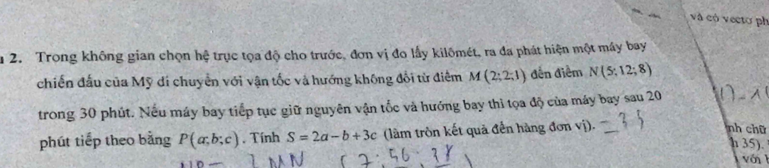 và có vectơ ph 
u 2. Trong không gian chọn hệ trục tọa độ cho trước, đơn vị đo lấy kilômét, ra đa phát hiện một máy bay 
chiến đấu của Mỹ đi chuyển với vận tốc và hướng không đổi từ điểm M(2;2;1) đền điểm N(5;12;8)
trong 30 phút. Nếu máy bay tiếp tục giữ nguyên vận tốc và hướng bay thì tọa độ của máy bay sau 20
phút tiếp theo bằng P(a;b;c). Tính S=2a-b+3c (làm tròn kết quả đến hàng đơn vị). 
nh chữ 
h 35). 
với h