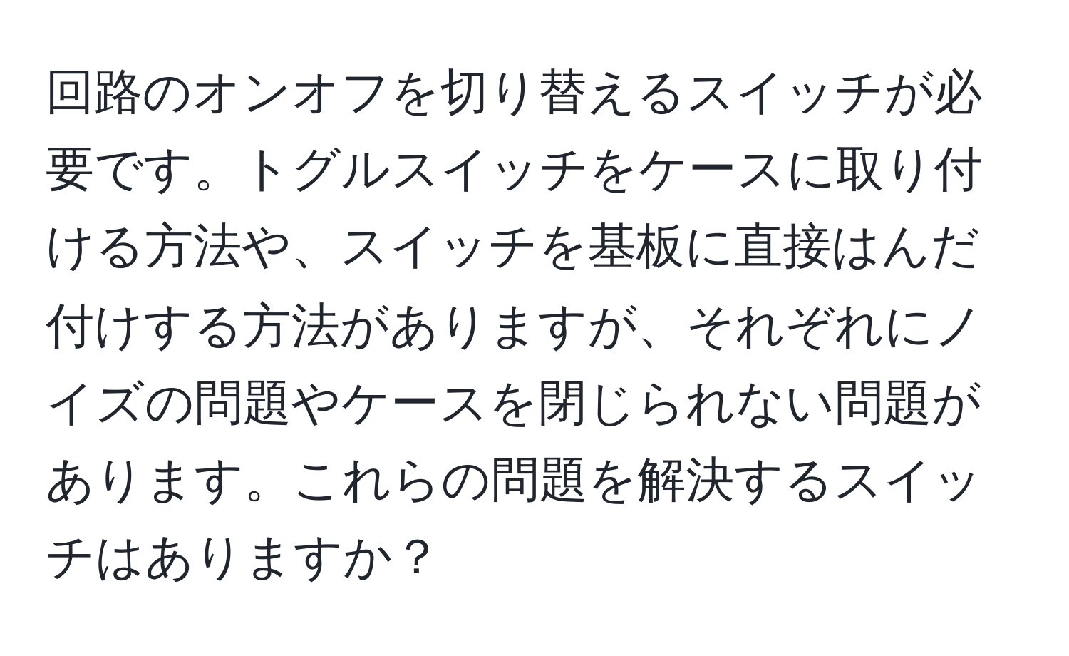 回路のオンオフを切り替えるスイッチが必要です。トグルスイッチをケースに取り付ける方法や、スイッチを基板に直接はんだ付けする方法がありますが、それぞれにノイズの問題やケースを閉じられない問題があります。これらの問題を解決するスイッチはありますか？