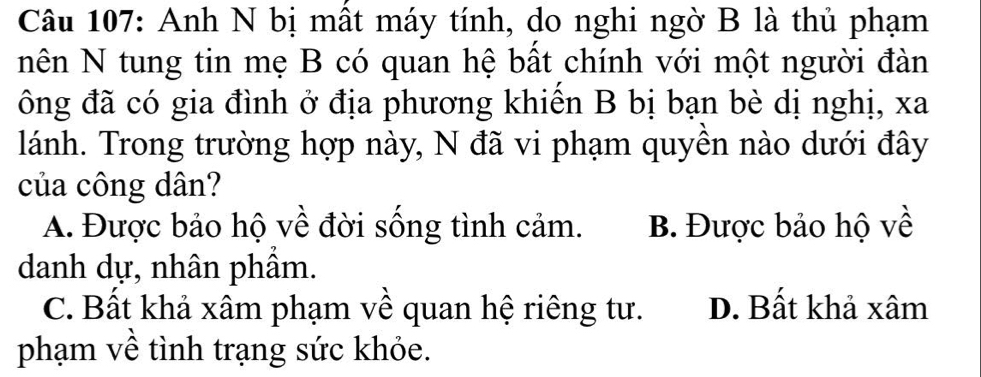 Anh N bị mất máy tính, do nghi ngờ B là thủ phạm
nên N tung tin mẹ B có quan hệ bất chính với một người đàn
ông đã có gia đình ở địa phương khiến B bị bạn bè dị nghị, xa
lánh. Trong trường hợp này, N đã vi phạm quyền nào dưới đây
của công dân?
A. Được bảo hộ về đời sống tình cảm. B. Được bảo hộ về
danh dự, nhân phâm.
C. Bất khả xâm phạm về quan hệ riêng tư. D. Bất khả xâm
phạm về tình trạng sức khỏe.