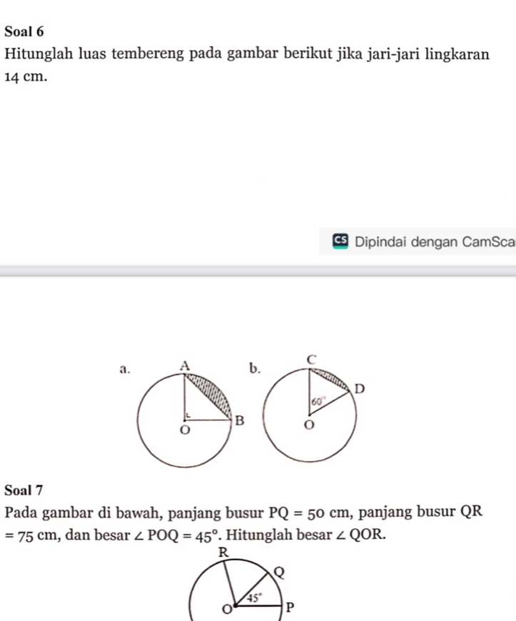 Soal 6
Hitunglah luas tembereng pada gambar berikut jika jari-jari lingkaran
14 cm.
Dipindai dengan CamSca
a.b
Soal 7
Pada gambar di bawah, panjang busur PQ=50cm , panjang busur QR
=75cm , dan besar ∠ POQ=45°. Hitunglah besar ∠ QOR.