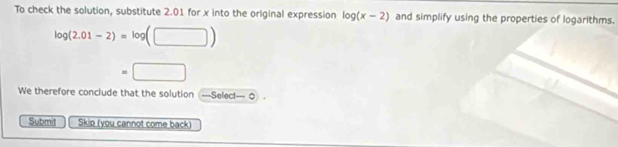 To check the solution, substitute 2.01 for x into the original expression log (x-2) and simplify using the properties of logarithms.
log (2.01-2)=log (□ )
=□
We therefore conclude that the solution ---Select--- O 
Submit Skip (you cannot come back)