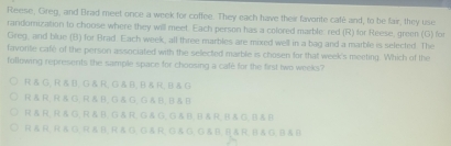 Reese, Greg, and Brad meet once a week for coffee. They each have their favorite café and, to be fair, they use
randomization to choose where they will meet. Each person has a colored marble. red (R) for Reese, green (G) for
Greg, and blue (B) for Brad Each week, all three marbles are mixed well in a bag and a marble is selected. The
favorite cafe of the person associated with the selected marble is chosen for that week's meeting. Which of the
following represents the sample space for choosing a cafe for the first two weeks"
R & G, R &B, G & R, G& B, R & R, B & G
R R, R& G, R& B, G& G, G B, B& D
R & R, R & G, R & B, G & R; G & G, G &B, B & R, B& G, B & B
Rär Rãg Räß Räg Găr G △ O,GAB,RA,BAGB B