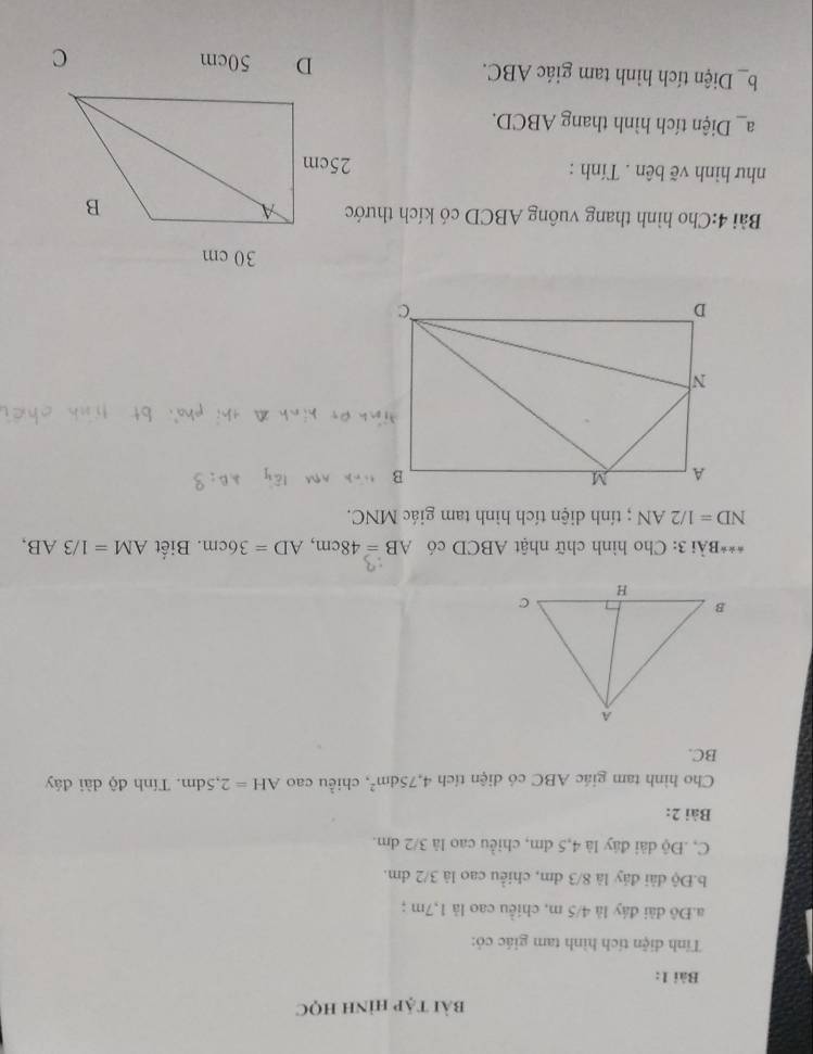 bài tập hình học 
Bài 1: 
Tính diện tích hình tam giác cỏ: 
a.Đô đài đáy là 4/5 m, chiều cao là 1,7m; 
b.Độ dài đảy là 8/3 dm, chiều cao là 3/2 dm. 
C, .Độ dài đây là 4,5 đm, chiều cao là 3/2 dm. 
Bài 2: 
Cho hình tam giác ABC có diện tích 4,75dm^2 , chiều cao AH=2,5dm. Tính độ dài đáây
BC. 
***Bài 3: Cho hình chữ nhật ABCD có AB=48cm, AD=36cm. Biết AM=1/3AB,
ND=1/2AN; tính diện tích hình tam giác MNC. 
Bài 4:Cho hình thang vuông ABCD có kích thước 
như hình vẽ bên . Tính : 
a_ Diện tích hình thang ABCD. 
b_Diện tích hình tam giác ABC.