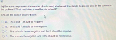 2
(b) Because x represents the number of units sold, what restriction should be placed on x in the context of
the problem? What restriction should be placed on R?
Choose the correct answer bellow.
A. The x and R should be negative.
B. The x and R should be nonnegative.
C. The x should be nonnegative, and the R should be negative.
D. The x should be negative, and R the should be nonnegative.