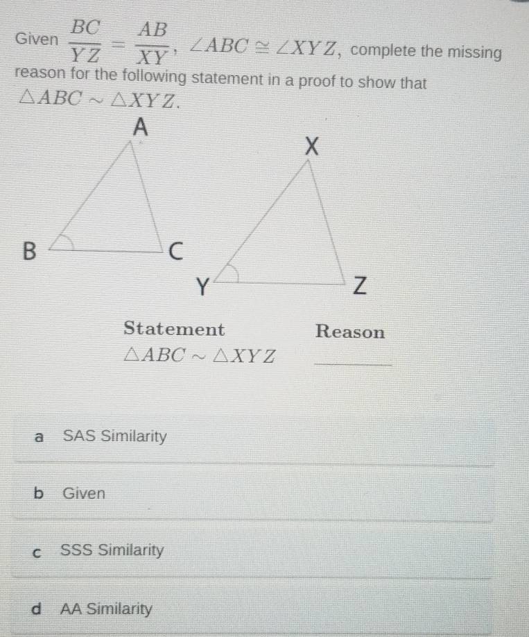 Given  BC/YZ = AB/XY , ∠ ABC≌ ∠ XYZ , complete the missing
reason for the following statement in a proof to show that
△ ABCsim △ XYZ. 
Statement Reason
_ △ ABCsim △ XYZ
a SAS Similarity
b Given
cí SSS Similarity
d AA Similarity