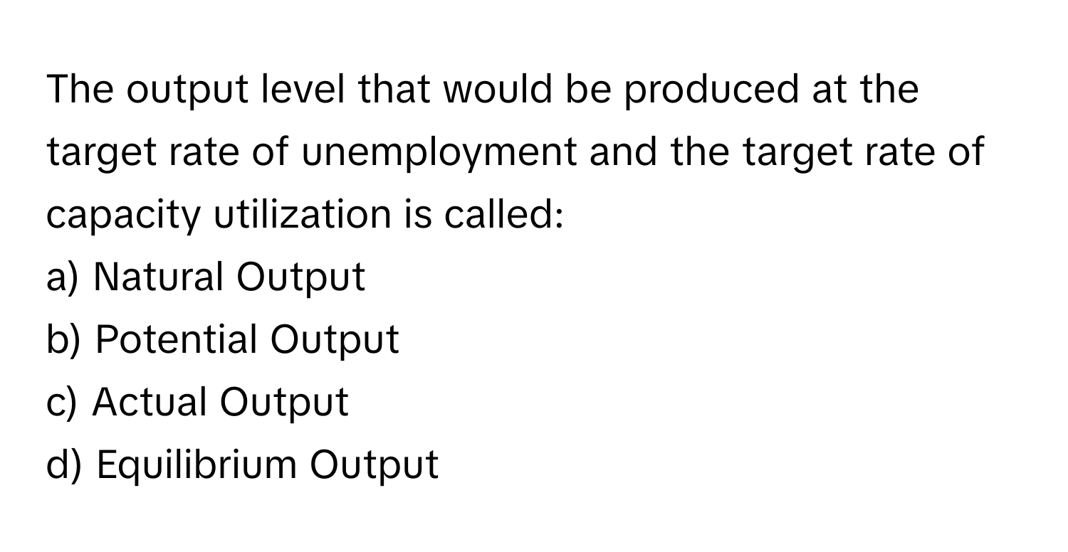 The output level that would be produced at the target rate of unemployment and the target rate of capacity utilization is called:

a) Natural Output 
b) Potential Output 
c) Actual Output 
d) Equilibrium Output