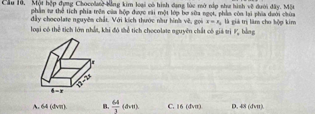 Cầu 10. Một hộp đựng Chocolate bằng kim loại có hình dạng lúc mở nắp như hình về dưới đây. Một
phần tư thể tích phía trên của hộp được rải một lớp bơ sữa ngọt, phần còn lại phía dưới chứa
đầy chocolate nguyên chất. Với kích thước như hình về, gọi x=x_0 là giá trị làm cho hộp kím
loại có thể tích lớn nhất, khi đỏ thể tích chocolate nguyên chất có giả trị V_0 bằng
A. 64 (đvtt). B.  64/3 (dvtt). C. 16 (đvtt). D. 48 (dvtt).