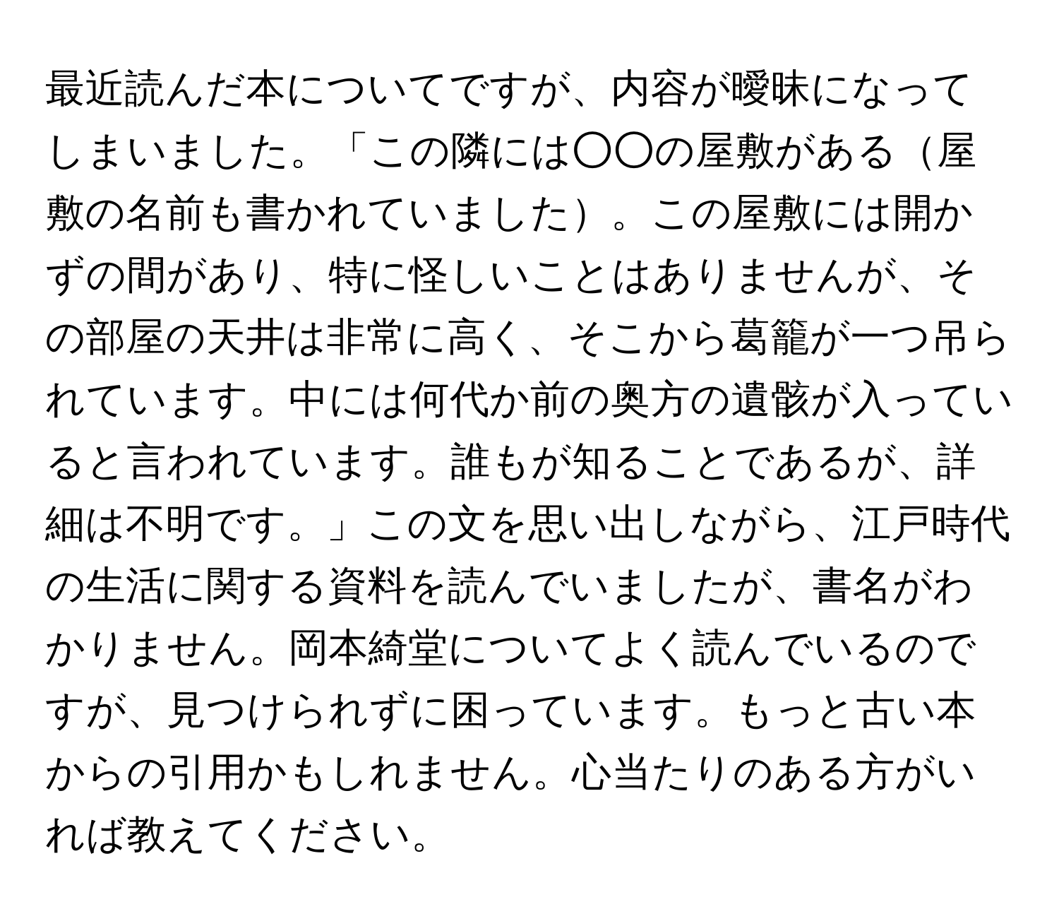 最近読んだ本についてですが、内容が曖昧になってしまいました。「この隣には○○の屋敷がある屋敷の名前も書かれていました。この屋敷には開かずの間があり、特に怪しいことはありませんが、その部屋の天井は非常に高く、そこから葛籠が一つ吊られています。中には何代か前の奥方の遺骸が入っていると言われています。誰もが知ることであるが、詳細は不明です。」この文を思い出しながら、江戸時代の生活に関する資料を読んでいましたが、書名がわかりません。岡本綺堂についてよく読んでいるのですが、見つけられずに困っています。もっと古い本からの引用かもしれません。心当たりのある方がいれば教えてください。