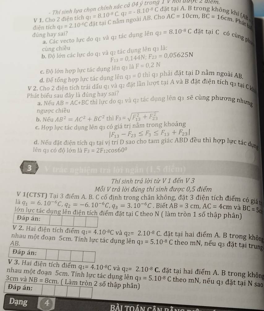 Thí sinh lưa chọn chính xác cả 04 ý trong 1 v noi được 2 điểm.
đà
V 1. Cho 2 điện tích q_1=8.10^(-8)C.
(hí (AB -
điện tích q_3=2.10^(-6)C đặt tại C nằm ngoài AB. Cho q_2=-8.10^(-8)C AC=10cm,BC=16cm. Phát bị
dúng hay sai?
a. Các vecto lực do q1 và q2 tác dụng lên q_3=8.10^(-8)C đặt tại C có cùng phụ
cùng chiều
b. Độ lớn các lực do q1 và q2 tác dụng lên q3 là:
F_13=0,144N;F_23=0,05625N
c. Độ lớn hợp lực tác dụng lên q3 là F=0,2N
d. Đế tổng hợp lực tác dụng lên q_3=0 thì q3 phải đặt tại D nằm ngoài AB.
V 2. Cho 2 điện tích trái dấu q1 và q2 đặt lần lượt tại A và B đặt điện tích q3 tại Ck
Phát biểu sau đây là đúng hay sai?
a. Nếu AB=AC+BC thì lực do q1 và q2 tác dụng lên q3 sẽ cùng phương nhưng
ngược chiều
b. Nếu AB^2=AC^2+BC^2 thì F_3=sqrt (F_13)^2+F_(23)^2
c. Hợp lực tác dụng lên q3 có giá trị nằm trong khoảng
|F_13-F_23≤ F_3≤ F_13+F_23|
đ. Nếu đặt điện tích q3 tại vị trí D sao cho tam giác ABD đều thì hợp lực tác dụng
lên q3 có độ lớn là F_3=2F_12cos 60°
3 trác nghiệm trả lời ngăn (1,5 điểm)
Thí sinh trả lời từ V 1 đến V 3
Mỗi V trả lời đúng thí sinh được 0,5 điểm
V 1(CTST) Tại 3 điểm A. B. C cố định trong chân không, đặt 3 điện tích điểm có giát
là q_1=6.10^(-6)C,q_2=-6.10^(-6)C,q_3=3.10^(-6)C. Biết AB=3cm,AC=4cm và BC=5cm
lớn lực tác dụng lên điện tích điểm đặt tại C theo N ( làm tròn 1 số thập phân)
Đáp án:
V 2. Hai điện tích điểm q_1=4.10^(-8)C và q_2=2.10^(-8)C. đặt tại hai điểm A. B trong không
nhau một đoạn 5cm. Tính lực tác dụng lên
AB. q_3=5.10^(-8)C theo mN, nếu q3 đặt tại trung
Đáp án:
V 3. Hai điện tích điểm q_1=4.10^(-8)C và q_2=2.10^(-8)C. đặt tại hai điểm A. B trong không
nhau một đoạn 5cm. Tính lực tác dụng lên q_3=5.10^(-8)C theo mN, nếu q3 đặt tại N sao
3cm và NB=8cm 1. ( Làm tròn 2 số thập phân)
Đáp án:
Dạng 4 Bài Toán cần ti