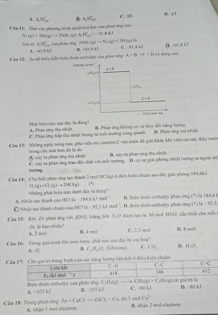 A. △ _1H_(201)^0 B △ _1H_(200)^o C. △ S D. △ T
Câu 11: Dựa vào phương trình nhiệt hoa học của phân ứng sau
N_2(g)+3H_2(g)to 2NH b(g) △ _rH_(201)^0=-91.8KJ
Giá trị △ _1H_(298)° của phán ứng 2NH_3(g)to N_2(g)+3H_2(g)ls D. +91.8kJ
A. -45.9 kJ B. +45.9kJ C. -91.8 kJ
Câu 12 2: Sơ đồ biểu diễn biển thiên enthalpy của phân ứng A+B-C+D có dang sau
Enthalpy. kJ me Mmol
A+B
3_1H_2Ca
△ _1H°=
C+D
3_15m(5m°
Chiếo phan sog
Phát biểu nào sau đây là đúng?
A. Phân ứng thu nhiệt. B. Phân ứng không có sự thay đổi năng lượng
C. Phan ứng hắp thụ nhiệt lượng từ môi trường xung quanh D. Phản ứng toa nhiệt
Câu 13: Những ngày nóng nực, pha viên sửi vitamin C vào nước đề giải khát, khi viên sùi tan, thầy nước
trong cốc mát hơn đó là do
A xây ra phán ứng tòa nhiệt B. xây ra phản ứng thu nhiệt
C. xây ra phản ứng trao đồi chất với môi trường. D. có sự giải phóng nhiệt lượng ra ngoài mô
trường
Câu 14: Cho biết phản ứng tạo thành 2 mol HCl(g) ở điều kiện chuẩn sau đây giải phóng 184,6kJ:
H_2(g)+Cl_2(g)to 2HCl(g) (^· )
Những phát biểu nào dưới đây là đúng?
A. Nhiệt tạo thành của HCl là - 184,6 kJ mol ' B. Biên thiên enthalpy phan ứng (*) là 184,6 k
Nhiệt tạo thành chuẩn của HCl là - 92 3 kJ mol ' D. Biến thiên enthalpy phân ứng (*) là - 92,3
Câu 15: Khi Zn phán ứng với HNO, loãng, khi N_2O được tạo ra. Số mol HNO, cần thiết cho mỗi 
Zn là bao nhiêu?
A. 2 mol. B. 4 mol C. 2,5 mol D. 8 mol.
Câu 16: Trong quả trình lên men rượu, chất nào sau đây bị oxi hóa?
A. O_2 (Glucose). C. CO_2 D. H_2O.
B. C_6H_12O_6
Ciều kiện chuẩn
Biên thiên enthalpy của phản ứng C_3H_8(g)
A. +103 kJ B. -103 kJ C. +80 kJ D. -80 kJ
Câu 18: Trong phản ứng Zn+CuCl_2to ZnCl_2+Cu ,thi l mol Cu^(2+)
A. nhận 1 mol electron B. nhân 2 mol electron