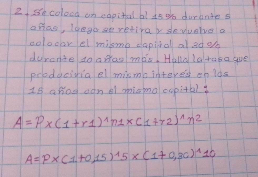 Secolocd an capital al 1s % durante s 
ahas, Idego se retivay sevuelve a 
colocar el mismo dapital al 30 % / 
durante to anas mas. Halla latasa gue 
produciviael mismo interes enlos 
1s ahos conel mismo capital
A=P* (1+r1)^wedge n1* (1+r2)^wedge n^2
A=P* (1+0,15)^15* (1+0,3c)^110