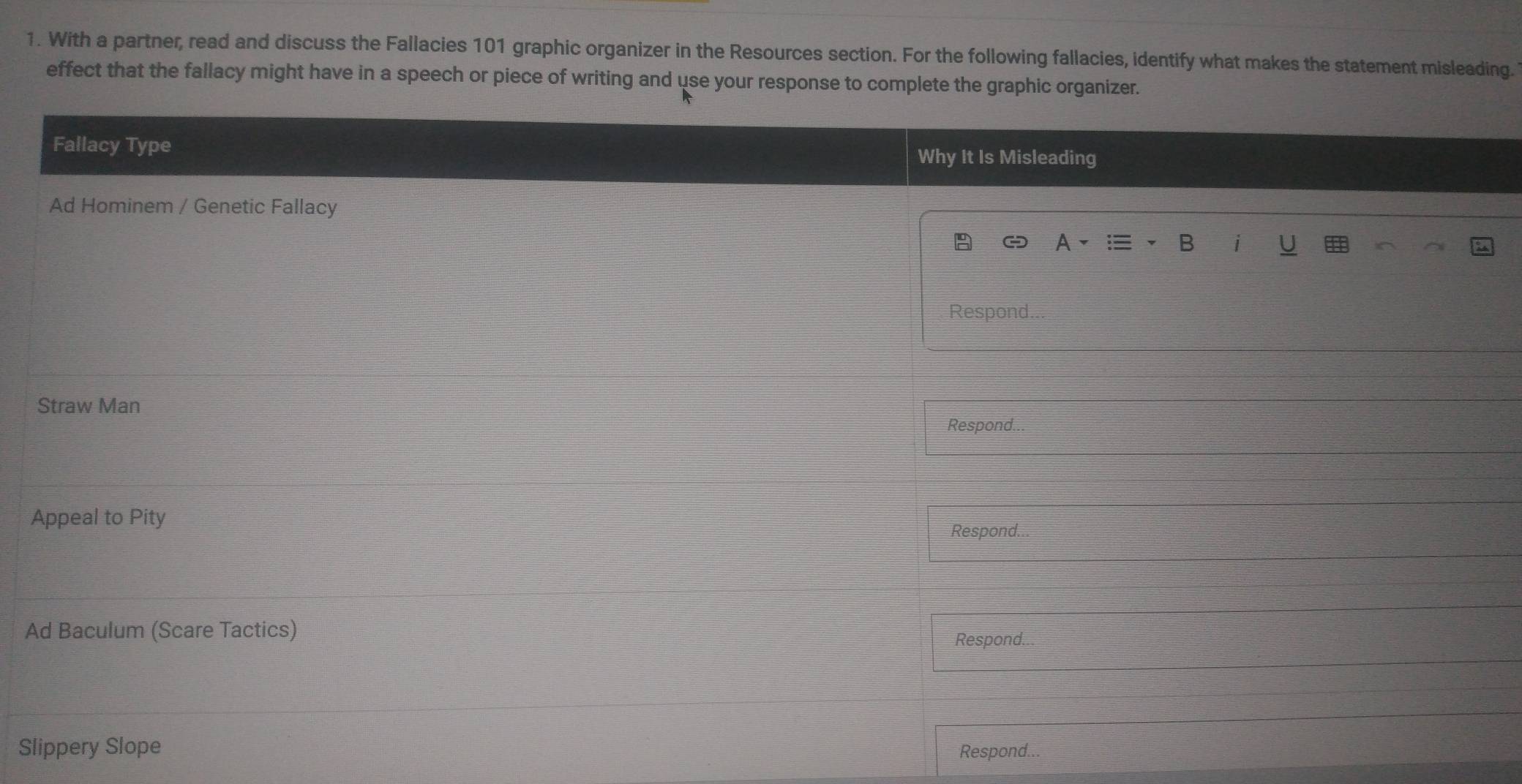 With a partner, read and discuss the Fallacies 101 graphic organizer in the Resources section. For the following fallacies, identify what makes the statement misleading. 
effect that the fallacy might have in a speech or piece of writing and use your response to complete the graphic organizer. 
Fallacy Type Why It Is Misleading 
Ad Hominem / Genetic Fallacy 
1 
# 
Respond.. 
Straw Man 
Respond. 
Appeal to Pity 
Respond... 
Ad Baculum (Scare Tactics) 
Respond.. 
Slippery Slope Respond...