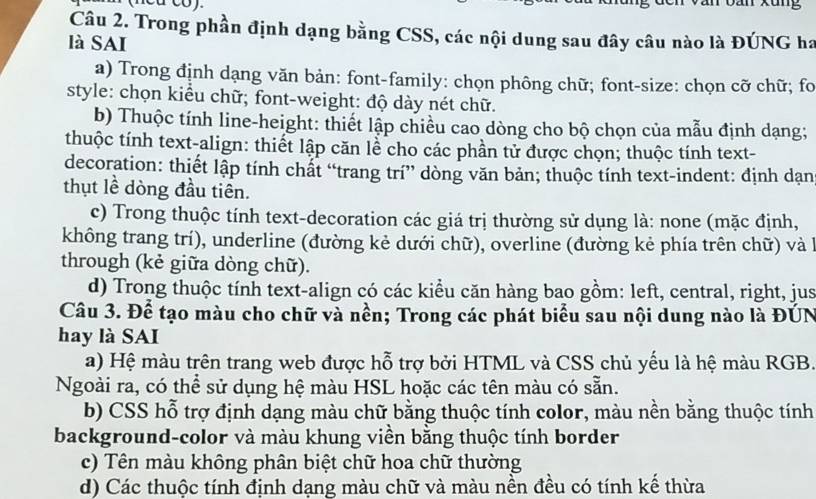 (neu co). Dan xung
Câu 2. Trong phần định dạng bằng CSS, các nội dung sau đây câu nào là ĐÚNG ha
là SAI
a) Trong định dạng văn bản: font-family: chọn phông chữ; font-size: chọn cỡ chữ; fo
style: chọn kiểu chữ; font-weight: độ dày nét chữ.
b) Thuộc tính line-height: thiết lập chiều cao dòng cho bộ chọn của mẫu định dạng;
thuộc tính text-align: thiết lập căn lễ cho các phần tử được chọn; thuộc tính text-
decoration: thiết lập tính chất “trang trí” dòng văn bản; thuộc tính text-indent: định dạn
thụt lề dòng đầu tiên.
c) Trong thuộc tính text-decoration các giá trị thường sử dụng là: none (mặc định,
không trang trí), underline (đường kẻ dưới chữ), overline (đường kẻ phía trên chữ) và à
through (kẻ giữa dòng chữ).
d) Trong thuộc tính text-align có các kiểu căn hàng bao gồm: left, central, right, jus
Câu 3. Để tạo màu cho chữ và nền; Trong các phát biểu sau nội dung nào là ĐÚN
hay là SAI
a) Hệ màu trên trang web được hỗ trợ bởi HTML và CSS chủ yếu là hệ màu RGB.
Ngoài ra, có thể sử dụng hệ màu HSL hoặc các tên màu có sẵn.
b) CSS hỗ trợ định dạng màu chữ bằng thuộc tính color, màu nền bằng thuộc tính
background-color và màu khung viền bằng thuộc tính border
c) Tên màu không phân biệt chữ hoa chữ thường
d) Các thuộc tính định dạng màu chữ và màu nền đều có tính kế thừa