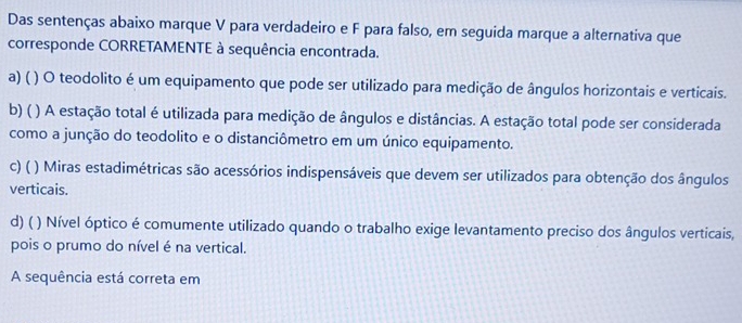 Das sentenças abaixo marque V para verdadeiro e F para falso, em seguida marque a alternativa que
corresponde CORRETAMENTE à sequência encontrada.
a) ( ( ) O teodolito é um equipamento que pode ser utilizado para medição de ângulos horizontais e verticais.
b) ( ) A estação total é utilizada para medição de ângulos e distâncias. A estação total pode ser considerada
como a junção do teodolito e o distanciômetro em um único equipamento.
c) ( ) Miras estadimétricas são acessórios indispensáveis que devem ser utilizados para obtenção dos ângulos
verticais.
d) ( ) Nível óptico é comumente utilizado quando o trabalho exige levantamento preciso dos ângulos verticais,
pois o prumo do nível é na vertical.
A sequência está correta em