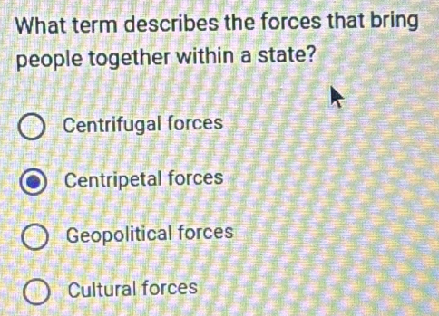 What term describes the forces that bring
people together within a state?
Centrifugal forces
Centripetal forces
Geopolitical forces
Cultural forces