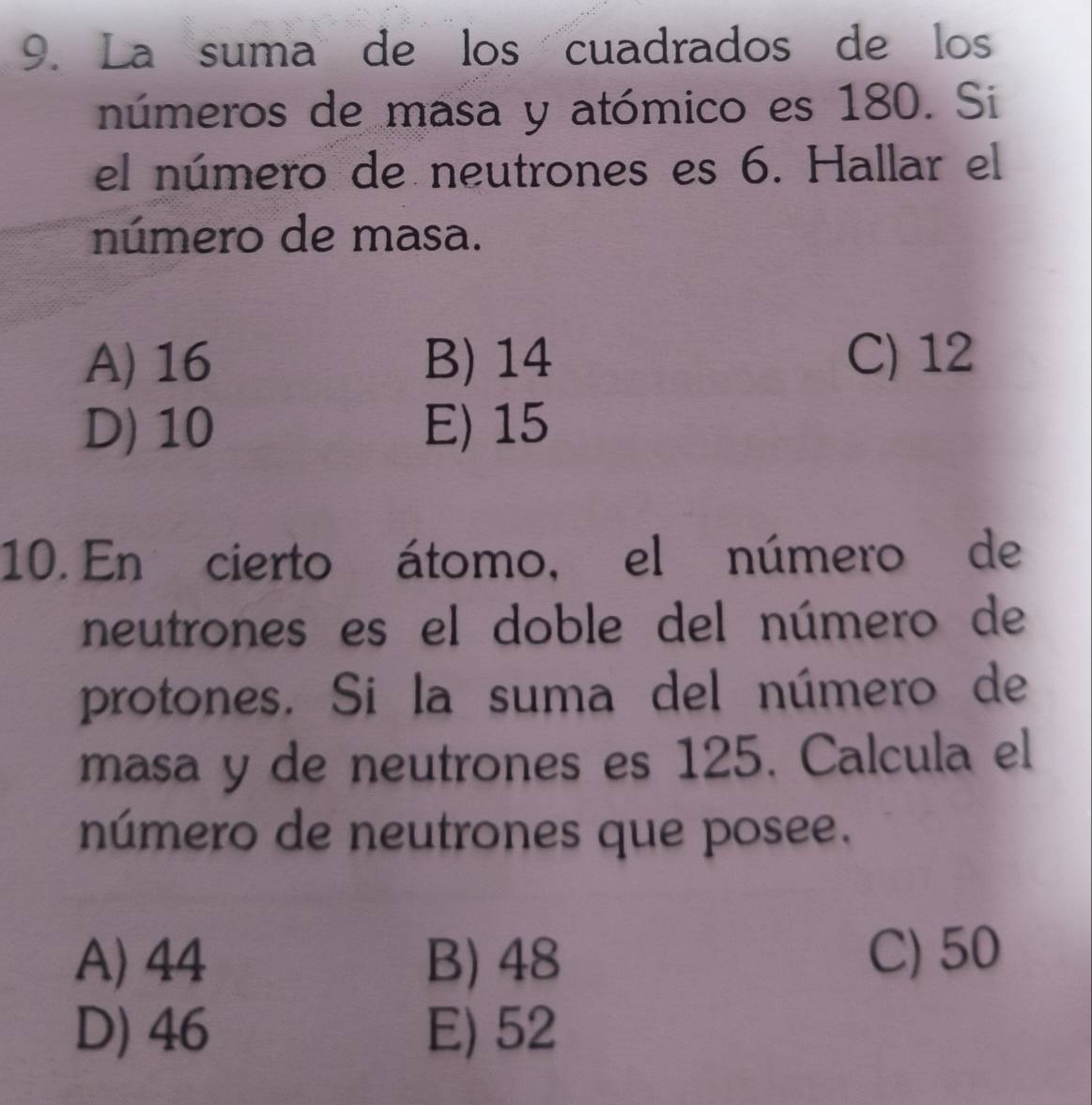 La suma de los cuadrados de los
números de masa y atómico es 180. Si
el número de neutrones es 6. Hallar el
número de masa.
A) 16 B) 14 C) 12
D) 10 E) 15
10. En cierto átomo, el número de
neutrones es el doble del número de
protones. Si la suma del número de
masa y de neutrones es 125. Calcula el
número de neutrones que posee.
A) 44 B) 48 C) 50
D) 46 E) 52