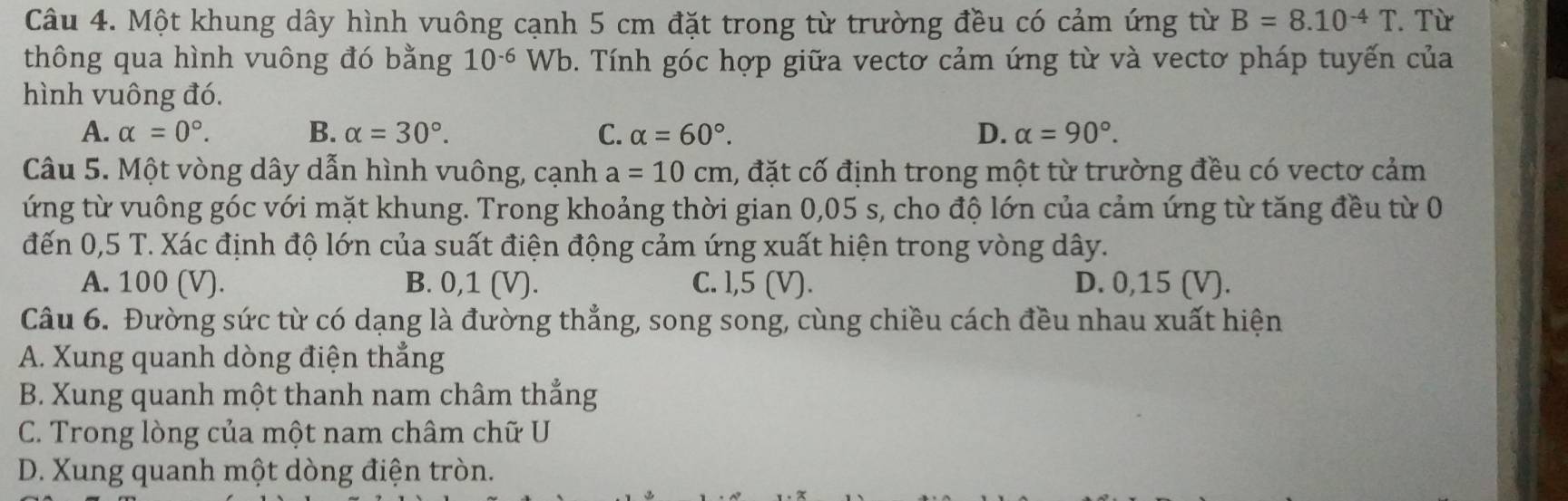 Một khung dây hình vuông cạnh 5 cm đặt trong từ trường đều có cảm ứng từ B=8.10^(-4)T. Từ
thông qua hình vuông đó bằng 10^(-6)Wb 0. Tính góc hợp giữa vectơ cảm ứng từ và vectơ pháp tuyến của
hình vuông đó.
A. alpha =0°. B. alpha =30°. C. alpha =60°. D. alpha =90°. 
Câu 5. Một vòng dây dẫn hình vuông, cạnh a=10cm 1, đặt cố định trong một từ trường đều có vectơ cảm
ứng từ vuông góc với mặt khung. Trong khoảng thời gian 0,05 s, cho độ lớn của cảm ứng từ tăng đều từ 0
đến 0,5 T. Xác định độ lớn của suất điện động cảm ứng xuất hiện trong vòng dây.
A. 100 (V). B. 0,1 (V). C. l, 5 (V). D. 0, 15 (V).
Câu 6. Đường sức từ có dạng là đường thẳng, song song, cùng chiều cách đều nhau xuất hiện
A. Xung quanh dòng điện thẳng
B. Xung quanh một thanh nam châm thẳng
C. Trong lòng của một nam châm chữ U
D. Xung quanh một dòng điện tròn.