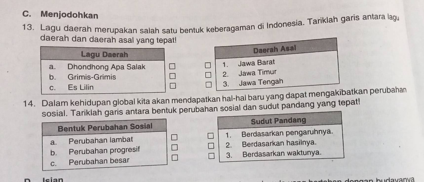 C. Menjodohkan
13. Lagu daerah merupakan salah satu bentuk keberagaman di Indonesia. Tariklah garis antara lagu
daerah dan daerah asal yang tepat!
Lagu Daerah
a. Dhondhong Apa Salak
b. Grimis-Grimis
c. Es Lilin
14. Dalam kehidupan global kita akan mendapatkan hal-hal baru yang dapat mengkan perubahan
sosial. Tariklah garis antara bentuk perubahan sosial dan sudut pandang yang tepat!
Sudut Pandang
Bentuk Perubahan Sosial
a. Perubahan lambat 1. Berdasarkan pengaruhnya.
b. Perubahan progresif 2. Berdasarkan hasilnya.
3. Berdasarkan waktunya.
c. Perubahan besar
D Isian
lo n g an budavanva