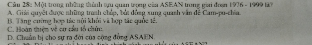 Một trong những thành tựu quan trọng của ASEAN trong giai đoạn 1976 - 1999 là?
A. Giải quyết được những tranh chấp, bất đồng xung quanh vấn đề Cam-pu-chia.
B. Tăng cường hợp tác nội khối và hợp tác quốc tế.
C. Hoàn thiện về cơ cấu tổ chức.
D. Chuẩn bị cho sự ra đời của cộng đồng ASAEN.