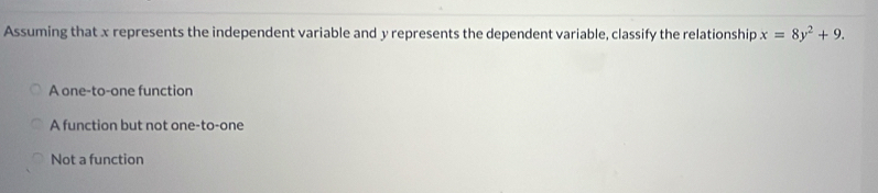 Assuming that x represents the independent variable and y represents the dependent variable, classify the relationship x=8y^2+9.
A one-to-one function
A function but not one-to-one
Not a function