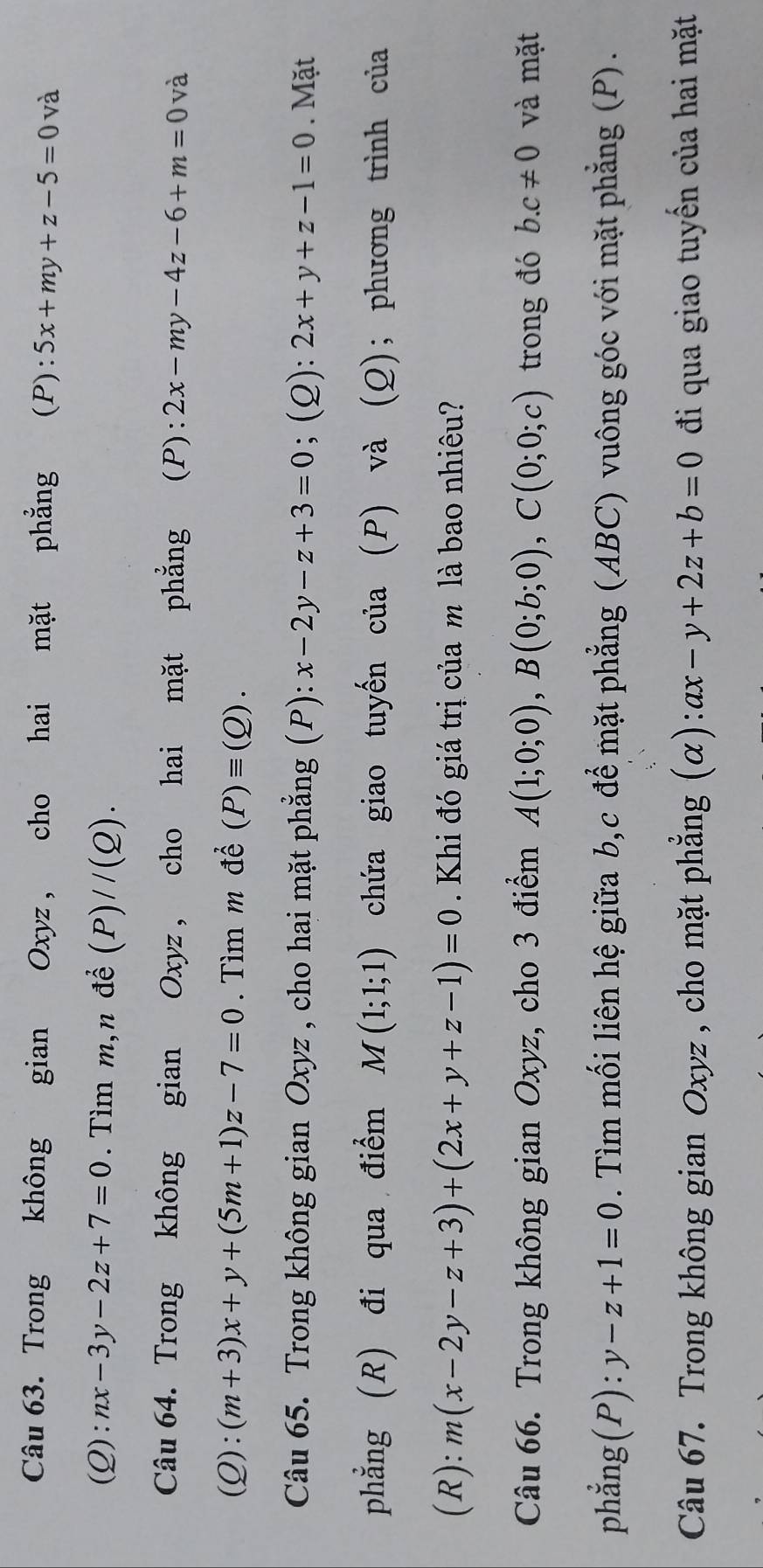 Trong không gian Oxyz, cho hai mặt phẳng (P) :5x+my+z-5=0 và 
(Q) :nx-3y-2z+7=0. Tìm m,n để (P)//(Q). 
Câu 64. Trong không gian Oxyz , cho hai mặt phẳng (P): 2x-my-4z-6+m=0 và
(Q):(m+3)x+y+(5m+1)z-7=0. Tìm m để (P)equiv (Q). 
Câu 65. Trong không gian Oxyz , cho hai mặt phẳng (P): x-2y-z+3=0; (Q): 2x+y+z-1=0. Mặt 
phẳng (R) đi qua điểm M(1;1;1) chứa giao tuyến của (P) và (Q); phương trình của 
(R): m(x-2y-z+3)+(2x+y+z-1)=0. Khi đó giá trị của m là bao nhiêu? 
Câu 66. Trong không gian Oxyz, cho 3 điểm A(1;0;0), B(0;b;0), C(0;0;c) trong đó b. c!= 0 và mặt 
phẳng(P): y-z+1=0. Tìm mối liên hệ giữa b, c để mặt phẳng (ABC) vuông góc với mặt phẳng (P). 
Câu 67. Trong không gian Oxyz , cho mặt phẳng (α): ax-y+2z+b=0 đi qua giao tuyến của hai mặt