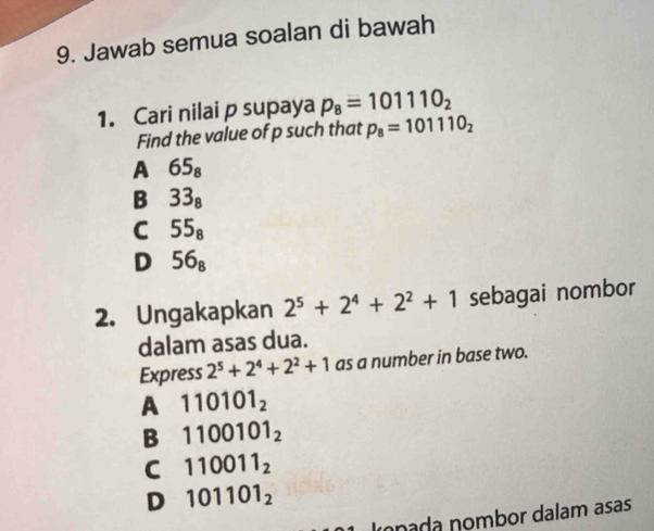 Jawab semua soalan di bawah
1. Cari nilai p supaya p_8=101110_2
Find the value of p such that p_8=101110_2
A 65_8
B 33_8
C 55_8
D 56_8
2. Ungakapkan 2^5+2^4+2^2+1 sebagai nombor
dalam asas dua.
Express 2^5+2^4+2^2+1 as a number in base two.
A 110101_2
B 1100101_2
C 110011_2
D 101101_2
Imnada nombor dalam asas