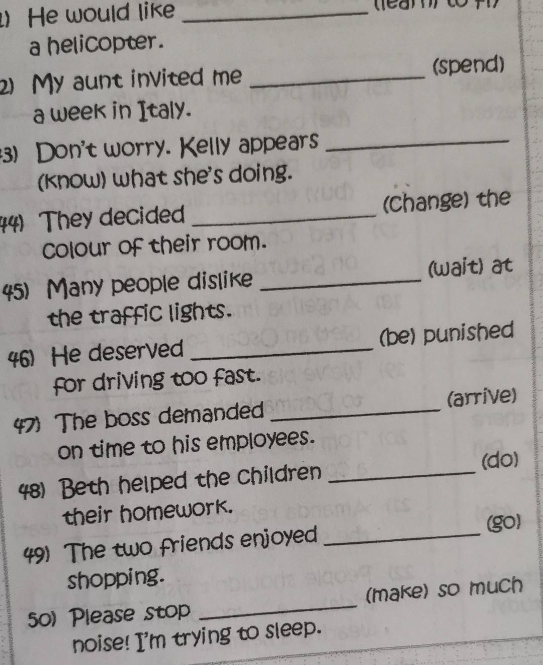 ) He would like_ 
a helicopter. 
2) My aunt invited me _(spend) 
a week in Italy. 
3) Don't worry. Kelly appears_ 
(know) what she's doing. 
44) They decided _(Change) the 
colour of their room. 
5) Many people dislike _(wait) at 
the traffic lights. 
46)He deserved _(be) punished 
for driving too fast. 
47) The boss demanded _(arrive) 
on time to his employees. 
(do) 
48) Beth helped the children_ 
their homework. 
(go) 
49) The two friends enjoyed_ 
shopping. 
0) Please stop _(make) so much 
noise! I'm trying to sleep.