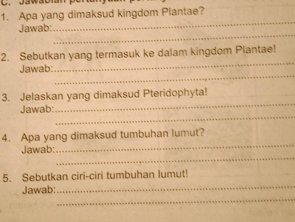 Apa yang dimaksud kingdom Plantae? 
_ 
Jawab: 
_ 
2. Sebutkan yang termasuk ke dalam kingdom Plantae! 
_ 
Jawab: 
_ 
_ 
3. Jelaskan yang dimaksud Pteridophyta! 
_ 
Jawab: 
_ 
4. Apa yang dimaksud tumbuhan lumut? 
_ 
Jawab: 
_ 
5. Sebutkan ciri-ciri tumbuhan lumut! 
_ 
Jawab: