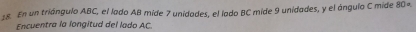 En un triángulo ABC, el lado AB mide 7 unidades, el lodo BC mide 9 unidades, y el ángulo C mide 80º
Encuentra la longitud del lado AC.