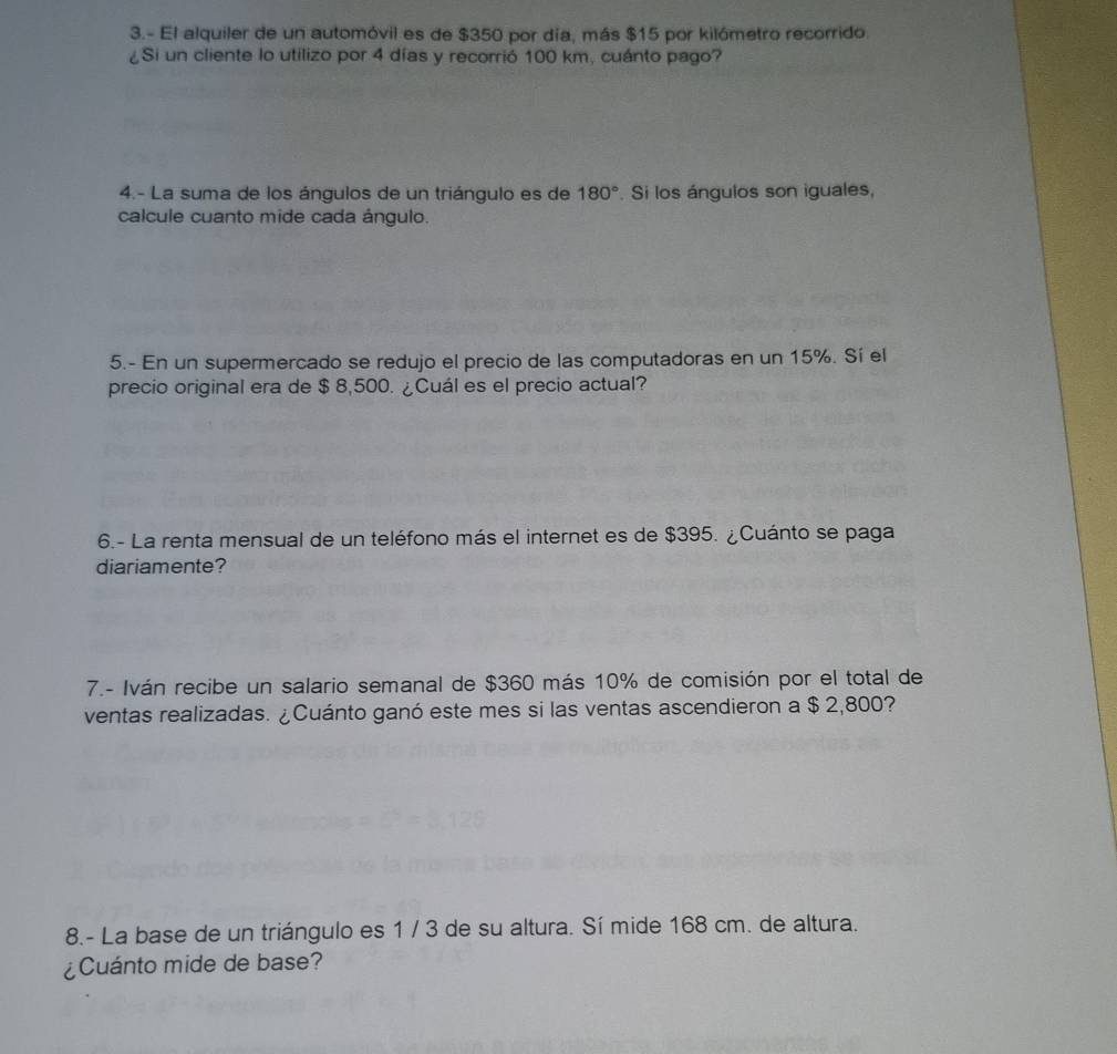 3.- El alquiler de un automóvil es de $350 por día, más $15 por kilómetro recorrido. 
¿Si un cliente lo utilizo por 4 días y recorrió 100 km, cuánto pago? 
4.- La suma de los ángulos de un triángulo es de 180°. Si los ángulos son iguales, 
calcule cuanto mide cada ángulo. 
5.- En un supermercado se redujo el precio de las computadoras en un 15%. Sí el 
precio original era de $ 8,500. ¿Cuál es el precio actual? 
6.- La renta mensual de un teléfono más el internet es de $395. ¿Cuánto se paga 
diariamente? 
7.- Iván recibe un salario semanal de $360 más 10% de comisión por el total de 
ventas realizadas. ¿Cuánto ganó este mes si las ventas ascendieron a $ 2,800? 
8.- La base de un triángulo es 1 / 3 de su altura. Sí mide 168 cm. de altura. 
¿Cuánto mide de base?