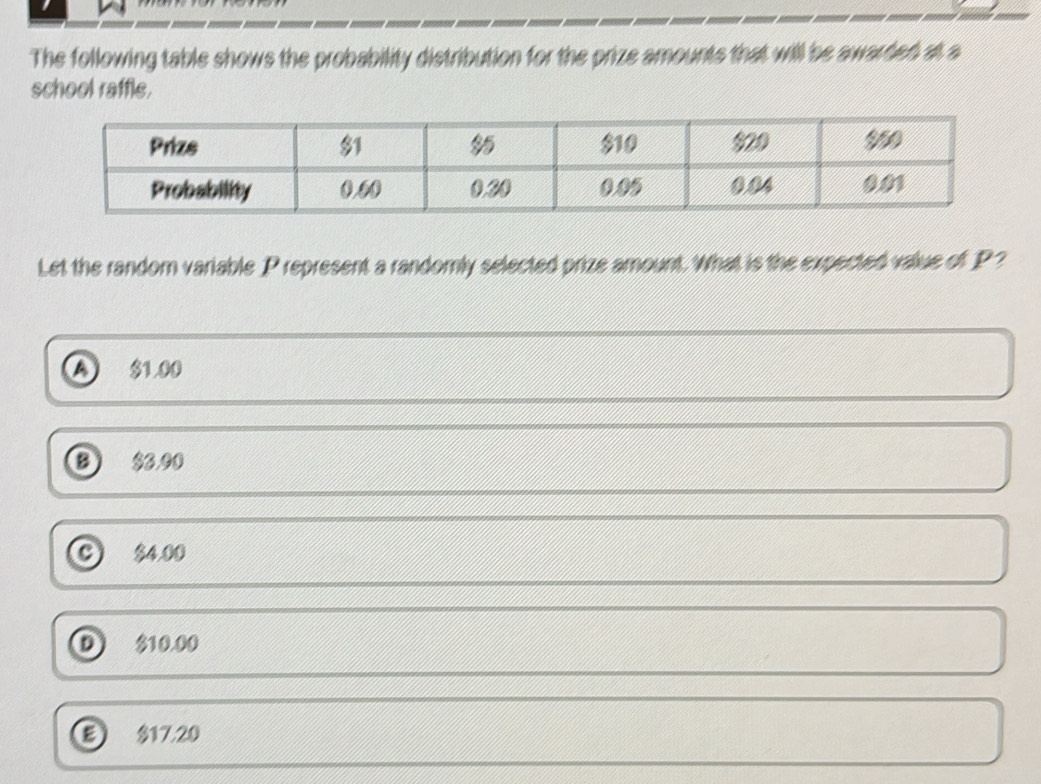 The following table shows the probability distribution for the prize amounts that will be awarded at a
school raffle.
Let the random variable_ P represent a randomly selected prize amount. What is the expected value of _ P?
a $1.00
$8.00
$4.00
D 10.00
17.20