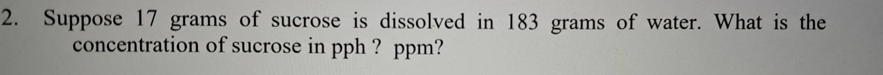 Suppose 17 grams of sucrose is dissolved in 183 grams of water. What is the 
concentration of sucrose in pph ? ppm?