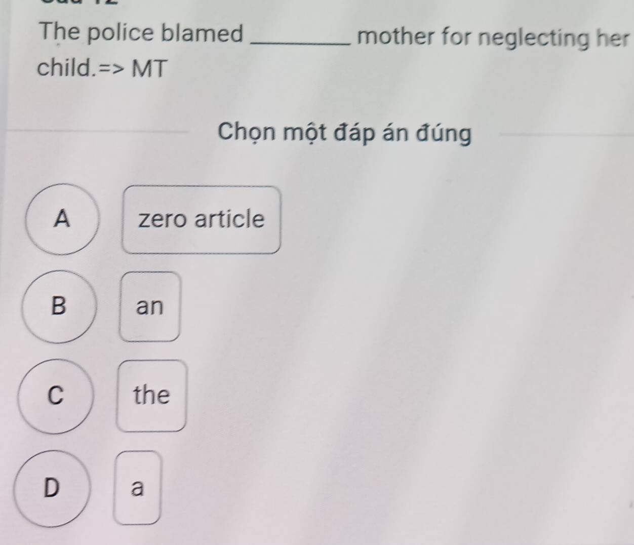 The police blamed _mother for neglecting her
child. MT
Chọn một đáp án đúng
A zero article
B
an
C the
D
a