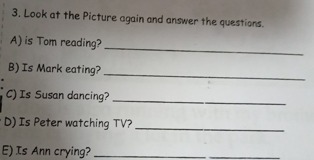 Look at the Picture again and answer the questions. 
_ 
A) is Tom reading? 
_ 
B) Is Mark eating? 
C) Is Susan dancing?_ 
D) Is Peter watching TV?_ 
E) Is Ann crying?_ 
_