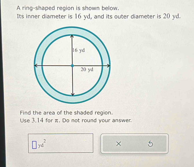 A ring-shaped region is shown below. 
Its inner diameter is 16 yd, and its outer diameter is 20 yd. 
Find the area of the shaded region. 
Use 3.14 for π. Do not round your answer.
□ yd^2
× S