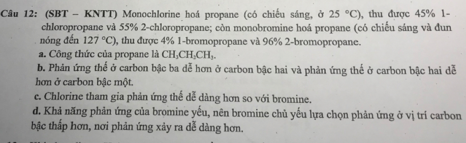 (SBT - KNTT) Monochlorine hoá propane (có chiếu sáng, ở 25°C) , thu được 45% 1- 
chloropropane và 55% 2-chloropropane; còn monobromine hoá propane (có chiếu sáng và đun 
nóng đến 127°C) , thu được 4% 1-bromopropane và 96% 2-bromopropane. 
a. Công thức của propane là CH_3CH_2CH_3. 
b. Phản ứng thế ở carbon bậc ba dễ hơn ở carbon bậc hai và phản ứng thế ở carbon bậc hai dễ 
hơn ở carbon bậc một. 
c. Chlorine tham gia phản ứng thể dễ dàng hơn so với bromine. 
d. Khả năng phản ứng của bromine yếu, nên bromine chủ yếu lựa chọn phản ứng ở vị trí carbon 
bậc thấp hơn, nơi phản ứng xảy ra dễ dàng hơn.