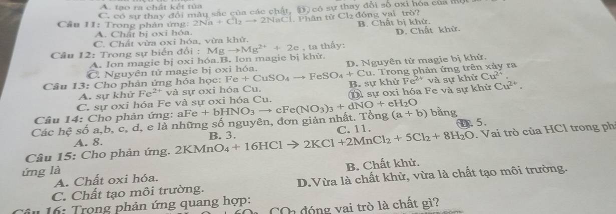 A. tạo ra chất kết tủa
C. có sự thay đổi mày sắc của các chất, D) có sự thay đổi số oxi hóa của một
Cầu 11: Trong phản ứng: 2Na+Cl_2to 2NaCl. Phân tử Cl2 đóng vai trò?
B. Chất bị khử.
A. Chất bị oxi hóa.
C. Chất vừa oxi hóa, vừa khử. D. Chất khử.
Câu 12: Trong sự biến đổi : Mgto Mg^(2+)+2e , ta thấy:
A. Ion magie bị oxi hóa.B. Ion magie bị khử.
C. Nguyên tử magie bị oxi hóa. D. Nguyên tử magie bị khử.
Câu 13: Cho phản ứng hóa học: Fe+CuSO_4to FeSO_4+Cu B. sự khử . Trong phản ứng trên xảy ra
A. sự khử Fe^(2+) và sự oxi hóa Cu. Fe^(2+) va sự khử Cu^(2+)
C. sự oxi hóa Fe và sự oxi hóa Cu. D sự oxi hóa Fe và sự khử Cu^(2+).
Câu 14: Cho phản ứng:
Các hệ số a,b, c, d, e là những số nguyên, đơn giản nhất. Tồng aFe+bHNO_3to cFe(NO_3)_3+dNO+eH_2O (a+b) bằng
A. 8. C. 11. D. 5.
Câu 15: Cho phản ứng. 2 KMnO_4+16HClto 2KCl+2MnCl_2+5Cl_2+8H_2O B. 3.
. Vai trò của HCl trong ph
ứng là
A. Chất oxi hóa. B. Chất khử.
C. Chất tạo môi trường. D.Vừa là chất khử, vừa là chất tạo môi trường.
* 16: Trọng phản ứng quang hợp:
C đóng vai trò là chất gì?