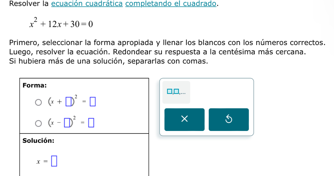 Resolver la ecuación cuadrática completando el cuadrado.
x^2+12x+30=0
Primero, seleccionar la forma apropiada y llenar los blancos con los números correctos.
Luego, resolver la ecuación. Redondear su respuesta a la centésima más cercana.
Si hubiera más de una solución, separarlas con comas.
□.
×