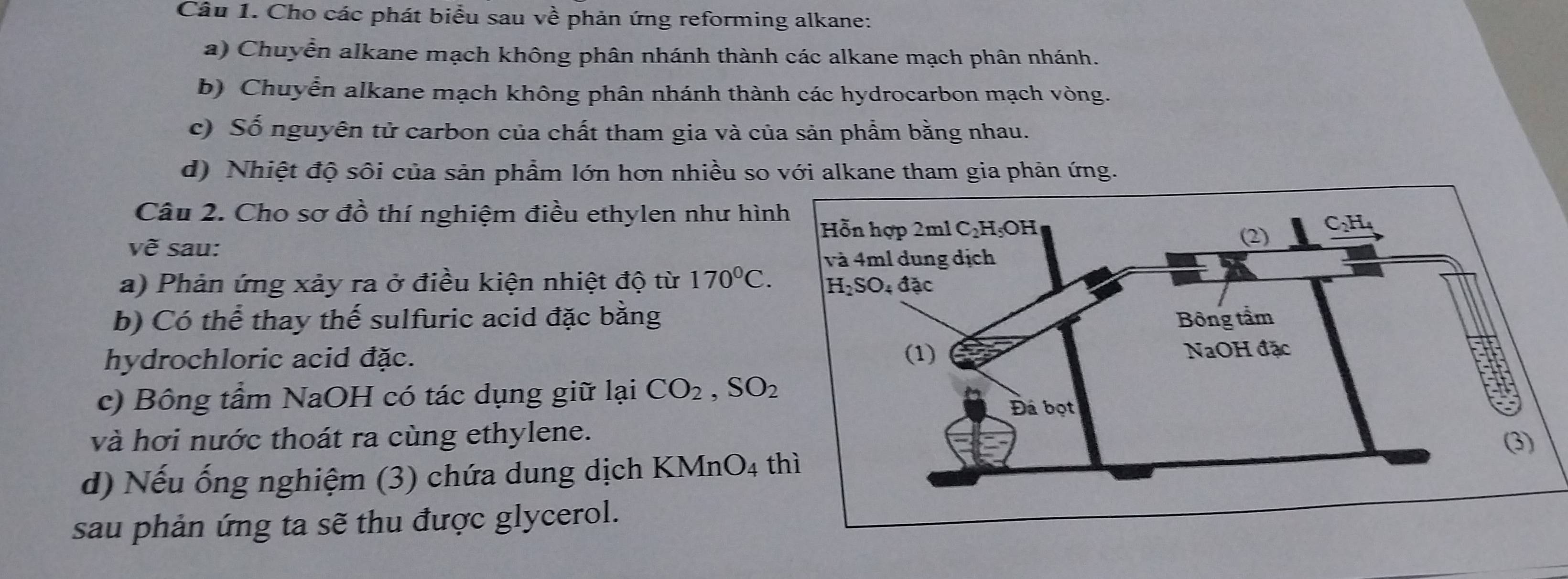 Cho các phát biểu sau về phản ứng reforming alkane: 
a) Chuyển alkane mạch không phân nhánh thành các alkane mạch phân nhánh. 
b) Chuyển alkane mạch không phân nhánh thành các hydrocarbon mạch vòng. 
c) Số nguyên tử carbon của chất tham gia và của sản phẩm bằng nhau. 
d) Nhiệt độ sôi của sản phẩm lớn hơn nhiều so với alkane tham gia phản ứng. 
Câu 2. Cho sơ đồ thí nghiệm điều ethylen như hìn 
vẽ sau: 
a) Phản ứng xảy ra ở điều kiện nhiệt độ từ 170°C. 
b) Có thể thay thế sulfuric acid đặc bằng 
hydrochloric acid đặc. 
c) Bông tầm NaOH có tác dụng giữ lại CO_2, SO_2
và hơi nước thoát ra cùng ethylene. 
d) Nếu ống nghiệm (3) chứa dung dịch KMnO4 
sau phản ứng ta sẽ thu được glycerol.